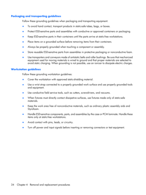 Page 42Packaging and transporting guidelines
Follow these grounding guidelines when packaging and transporting equipment:
●To avoid hand contact, transport products in static-safe tubes, bags, or boxes.
●Protect ESD-sensitive parts and assemblies with conductive or approved containers or packaging.
●Keep ESD-sensitive parts in their containers until the parts arrive at static-free workstations.
●Place items on a grounded surface before removing items from their containers.
●Always be properly grounded when...