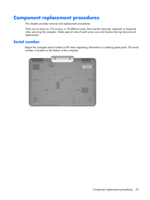 Page 45Component replacement procedures
This chapter provides removal and replacement procedures.
There are as many as 154 screws, in 18 different sizes, that must be removed, replaced, or loosened
when servicing the computer. Make special note of each screw size and location during removal and
replacement.
Serial number
Report the computer serial number to HP when requesting information or ordering spare parts. The serial
number is located on the bottom of the computer.
Component replacement procedures 37 
