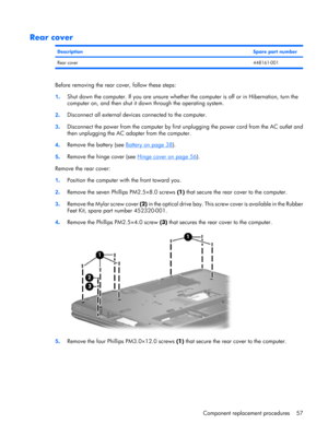 Page 65Rear cover
DescriptionSpare part number
Rear cover448161-001
Before removing the rear cover, follow these steps:
1.Shut down the computer. If you are unsure whether the computer is off or in Hibernation, turn the
computer on, and then shut it down through the operating system.
2.Disconnect all external devices connected to the computer.
3.Disconnect the power from the computer by first unplugging the power cord from the AC outlet and
then unplugging the AC adapter from the computer.
4.Remove the battery...