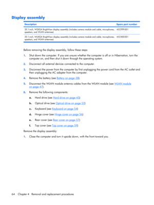 Page 72Display assembly
DescriptionSpare part number
20.1-inch, WSXGA BrightView display assembly (includes camera module and cable, microphones,
speakers, and WLAN antennae)452299-001
20.1-inch, WUXGA BrightView display assembly (includes camera module and cable, microphones,
speakers, and WLAN antennae)452300-001
Before removing the display assembly, follow these steps:
1.Shut down the computer. If you are unsure whether the computer is off or in Hibernation, turn the
computer on, and then shut it down...