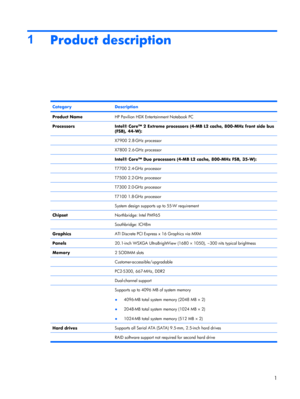 Page 91
Product description
CategoryDescription
Product NameHP Pavilion HDX Entertainment Notebook PC
ProcessorsIntel® Core™ 2 Extreme processors (4-MB L2 cache, 800-MHz front side bus
(FSB), 44-W):
 X7900 2.8-GHz processor
 X7800 2.6-GHz processor
 Intel® Core™ Duo processors (4-MB L2 cache, 800-MHz FSB, 35-W):
 T7700 2.4-GHz processor
 T7500 2.2-GHz processor
 T7300 2.0-GHz processor
 T7100 1.8-GHz processor
 System design supports up to 55-W requirement
ChipsetNorthbridge: Intel PM965
 Southbridge: ICH8m...