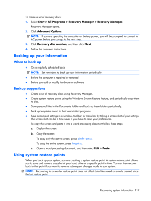Page 123To create a set of recovery discs:
1.Select Start > All Programs > Recovery Manager > Recovery Manager.
Recovery Manager opens.
2.Click Advanced Options.
NOTE:If you are operating the computer on battery power, you will be prompted to connect to
AC power before you can go to the next step.
3.Click Recovery disc creation, and then click Next.
4.Follow the on-screen instructions.
Backing up your information
When to back up
●On a regularly scheduled basis
NOTE:Set reminders to back up your information...