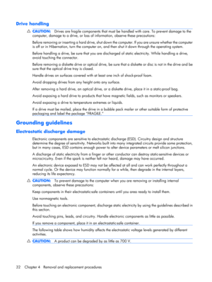 Page 39Drive handling
CAUTION:Drives are fragile components that must be handled with care. To prevent damage to the
computer, damage to a drive, or loss of information, observe these precautions:
Before removing or inserting a hard drive, shut down the computer. If you are unsure whether the computer
is off or in Hibernation, turn the computer on, and then shut it down through the operating system.
Before handling a drive, be sure that you are discharged of static electricity. While handling a drive,
avoid...