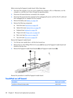 Page 65Before removing the fingerprint reader board, follow these steps:
1.Shut down the computer. If you are unsure whether the computer is off or in Hibernation, turn the
computer on, and then shut it down through the operating system.
2.Disconnect all external devices connected to the computer.
3.Disconnect the power from the computer by first unplugging the power cord from the AC outlet and
then unplugging the AC adapter from the computer.
4.Remove the battery (see 
Battery on page 36).
5.Remove the...