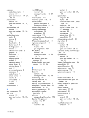 Page 140processor
product description 1
removal 77
spare part numbers 19,  27, 
29,  77
processor fan
removal 69
spare part number 19,  28, 
69
processor heat sink
removal 75
spare part number 19,  28, 
75
product description
audio 2
camera 2
chipset 1
diskette drive 2
display panel 1
docking support 5
Ethernet 3
external media cards 3
graphics 1
hard drives 2
keyboard 5
memory module 1
modem 3
operating system 5
optical drives 2
pointing device 5
ports 3
power requirements 5
processors 1
product name 1
remote...