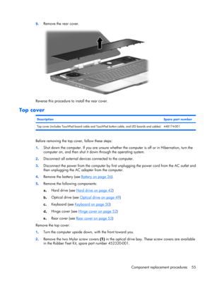 Page 629.Remove the rear cover.
Reverse this procedure to install the rear cover.
Top cover
DescriptionSpare part number
Top cover (includes TouchPad board cable and TouchPad button cable, and LED boards and cables) 448174-001
Before removing the top cover, follow these steps:
1.Shut down the computer. If you are unsure whether the computer is off or in Hibernation, turn the
computer on, and then shut it down through the operating system.
2.Disconnect all external devices connected to the computer.
3.Disconnect...
