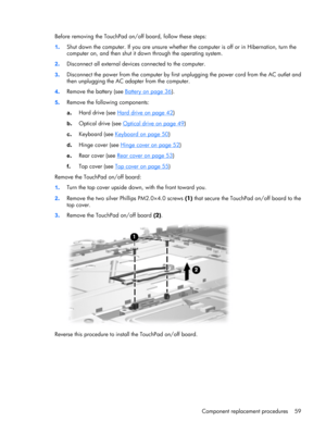 Page 66Before removing the TouchPad on/off board, follow these steps:
1.Shut down the computer. If you are unsure whether the computer is off or in Hibernation, turn the
computer on, and then shut it down through the operating system.
2.Disconnect all external devices connected to the computer.
3.Disconnect the power from the computer by first unplugging the power cord from the AC outlet and
then unplugging the AC adapter from the computer.
4.Remove the battery (see 
Battery on page 36).
5.Remove the following...