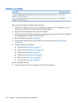 Page 67Display assembly
DescriptionSpare part number
20.1-inch, WSXGA BrightView display assembly (includes camera module and cable, microphones,
speakers, and WLAN antennae)452299-001
20.1-inch, WUXGA BrightView display assembly (includes camera module and cable, microphones,
speakers, and WLAN antennae)452300-001
Before removing the display assembly, follow these steps:
1.Shut down the computer. If you are unsure whether the computer is off or in Hibernation, turn the
computer on, and then shut it down...