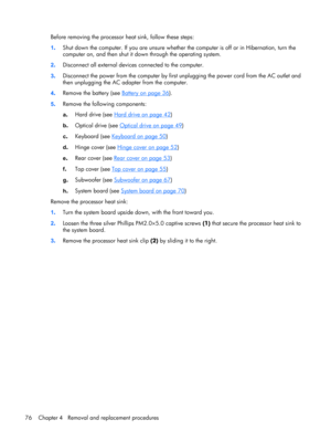 Page 83Before removing the processor heat sink, follow these steps:
1.Shut down the computer. If you are unsure whether the computer is off or in Hibernation, turn the
computer on, and then shut it down through the operating system.
2.Disconnect all external devices connected to the computer.
3.Disconnect the power from the computer by first unplugging the power cord from the AC outlet and
then unplugging the AC adapter from the computer.
4.Remove the battery (see 
Battery on page 36).
5.Remove the following...