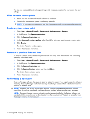 Page 124You also can create additional restore points to provide increased protection for your system files and
settings.
When to create restore points
●Before you add or extensively modify software or hardware
●Periodically, whenever the system is performing optimally
NOTE:If you revert to a restore point and then change your mind, you can reverse the restoration.
Create a system restore point
1.Select Start > Control Panel > System and Maintenance > System.
2.In the left pane, click System protection.
3.Click...