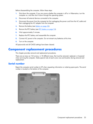 Page 42Before disassembling the computer, follow these steps:
1.Shut down the computer. If you are unsure whether the computer is off or in Hibernation, turn the
computer on, and then shut it down through the operating system.
2.Disconnect all external devices connected to the computer.
3.Disconnect the power from the computer by first unplugging the power cord from the AC outlet and
then unplugging the AC adapter from the computer.
4.Remove the battery (see 
Battery on page 36).
5.Remove the RTC battery (see...