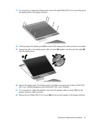 Page 4817.I f  i t  i s  n e c e s s a r y  t o  r e p l a c e  t h e  display panel, remove the eight Phillips PM2.5×5.0 screws that secure
the display panel to the display enclosure.
18.Tilt the top edge of the display panel (1) forward until the display panel cable connector is accessible.
19.Squeeze the tabs on the display panel cable connector (2) together and disconnect the cable (3)
from the display panel.
20.Remove the display panel. The display panel is available using spare part numbers 452301-001...