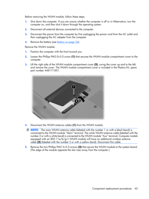 Page 52Before removing the WLAN module, follow these steps:
1.Shut down the computer. If you are unsure whether the computer is off or in Hibernation, turn the
computer on, and then shut it down through the operating system.
2.Disconnect all external devices connected to the computer.
3.Disconnect the power from the computer by first unplugging the power cord from the AC outlet and
then unplugging the AC adapter from the computer.
4.Remove the battery (see 
Battery on page 36).
Remove the WLAN module:...