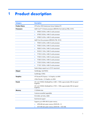 Page 81
Product description
CategoryDescription
Product NameHP Pavilion HDX Entertainment Series Notebook PC
ProcessorsIntel® Core™ 2 Extreme processors (800-MHz front side bus [FSB], 44-W):
 ●X9000 2.8-GHz, 6-MB L2 cache processor
 ●X7900 2.8-GHz, 4-MB L2 cache processor
 ●X7800 2.6-GHz, 4-MB L2 cache processor
 Intel® Core Duo processors (800-MHz FSB, 35-W):
 ●T9500 2.6-GHz, 6-MB L2 cache processor
 ●T9300 2.5-GHz, 6-MB L2 cache processor
 ●T8300 2.4-GHz, 3-MB L2 cache processor
 ●T8100 2.1-GHz, 3-MB L2...