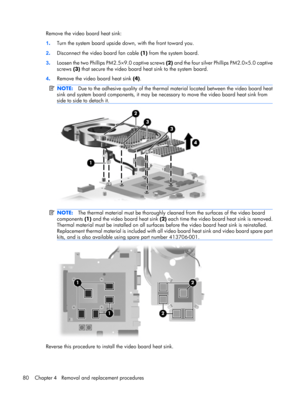 Page 87Remove the video board heat sink:
1.Turn the system board upside down, with the front toward you.
2.Disconnect the video board fan cable (1) from the system board.
3.Loosen the two Phillips PM2.5×9.0 captive screws (2) and the four silver Phillips PM2.0×5.0 captive
screws (3) that secure the video board heat sink to the system board.
4.Remove the video board heat sink (4).
NOTE:Due to the adhesive quality of the thermal material located between the video board heat
sink and system board components, it...