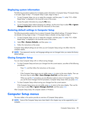 Page 92Displaying system information
The following procedure explains how to display system information in Computer Setup. If Computer Setup
is not open, begin at step 1. If Computer Setup is open, begin at step 2.
1.To start Computer Setup, turn on or restart the computer, and then press f10 while “F10 = ROM
Based Setup” is displayed in the lower-left corner of the screen.
2.Access the system information by using the File menu.
3.To exit Computer Setup without changing any settings, use the arrow keys to...