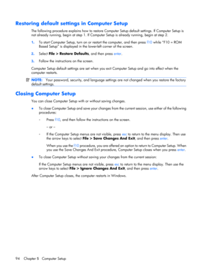 Page 102Restoring default settings in Computer Setup
The following procedure explains how to restore Computer Setup default settings. If Computer Setup is
not already running, begin at step 1. If Computer Setup is already running, begin at step 2.
1.To start Computer Setup, turn on or restart the computer, and then press f10 while “F10 = ROM
Based Setup” is displayed in the lower-left corner of the screen.
2.Select File > Restore Defaults, and then press enter.
3.Follow the instructions on the screen.
Computer...