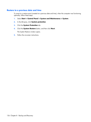Page 144Restore to a previous date and time
To revert to a restore point (created at a previous date and time), when the computer was functioning
optimally, follow these steps:
1.Select Start > Control Panel > System and Maintenance > System.
2.In the left pane, click System protection.
3.Click the System Protection tab.
4.Click the System Restore button, and then click Next.
The System Restore window opens.
5.Follow the on-screen instructions.
136 Chapter 8   Backup and Recovery 