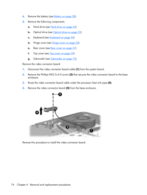 Page 824.Remove the battery (see Battery on page 38).
5.Remove the following components:
a.Hard drive (see 
Hard drive on page 45)
b.Optical drive (see 
Optical drive on page 52)
c.Keyboard (see 
Keyboard on page 54)
d.Hinge cover (see 
Hinge cover on page 56)
e.Rear cover (see 
Rear cover on page 57)
f.Top cover (see 
Top cover on page 59)
g.Subwoofer (see 
Subwoofer on page 72)
Remove the video connector board:
1.Disconnect the video connector board cable (1) from the system board.
2.Remove the Phillips...