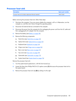 Page 91Processor heat sink
DescriptionSpare part number
Processor heat sink (includes replacement thermal material) 448175-001
Before removing the processor heat sink, follow these steps:
1.Shut down the computer. If you are unsure whether the computer is off or in Hibernation, turn the
computer on, and then shut it down through the operating system.
2.Disconnect all external devices connected to the computer.
3.Disconnect the power from the computer by first unplugging the power cord from the AC outlet and...