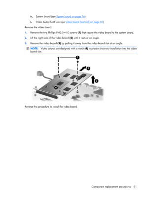 Page 99h.System board (see System board on page 76)
i.Video board heat sink (see 
Video board heat sink on page 87)
Remove the video board:
1.Remove the two Phillips PM2.5×4.0 screws (1) that secure the video board to the system board.
2.Lift the right side of the video board (2) until it rests at an angle.
3.Remove the video board (3) by pulling it away from the video board slot at an angle.
NOTE:Video boards are designed with a notch (4) to prevent incorrect installation into the video
board slot.
Reverse...