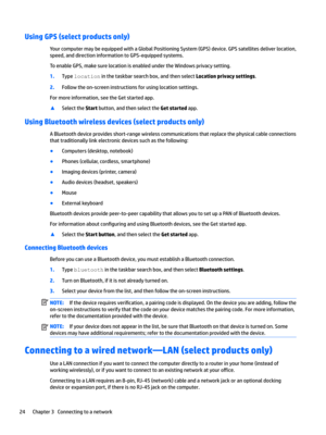 Page 34Using GPS (select products only)
YourcomputermaybeequippedwithaGlobalPositioningSystem(GPS)device.GPSsatellitesdeliverlocation,
speed,anddirectioninformationtoGPS-equippedsystems.
ToenableGPS,makesurelocationisenabledundertheWindowsprivacysetting.
1.Typelocationinthetaskbarsearchbox,andthenselectLocation privacy settings.
2.Followtheon-screeninstructionsforusinglocationsettings.
Formoreinformation,seetheGetstartedapp....