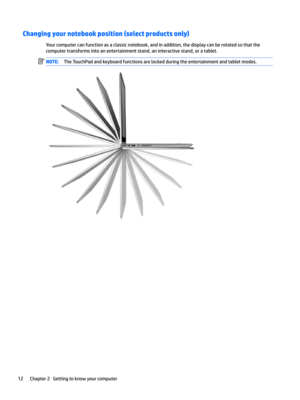 Page 22Changing your notebook position (select products only)
Yourcomputercanfunctionasaclassicnotebook,andinaddition,thedisplaycanberotatedsothatthecomputertransformsintoanentertainmentstand,aninteractivestand,oratablet.
NOTE:TheTouchPadandkeyboardfunctionsarelockedduringtheentertainmentandtabletmodes.12Chapter2Gettingtoknowyourcomputer  