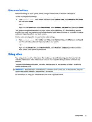 Page 37Using sound settings
Usesoundsettingstoadjustsystemvolume,changesystemsounds,ormanageaudiodevices.
Tovieworchangesoundsettings:
xTypecontrolpanelinthetaskbarsearchbox,selectControl Panel,selectHardware and Sound,
andthenselect
Sound.
–or–
Right-clicktheStartbutton,selectControl Panel,selectHardware and Sound,andthenselectSound.
YourcomputermayincludeanenhancedsoundsystembyBang&Olufsen,DTS,Beatsaudio,oranother...