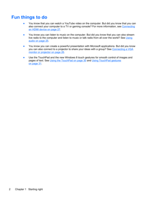 Page 12Fun things to do
●You know that you can watch a YouTube video on the computer. But did you know that you can
also connect your computer to a TV or gaming console? For more information, see 
Connecting
an HDMI device on page 27.
●You know you can listen to music on the computer. But did you know that you can also stream
live radio to the computer and listen to music or talk radio from all over the world? See 
Using
audio on page 25.
●You know you can create a powerful presentation with Microsoft...