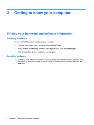 Page 142 Getting to know your computer
Finding your hardware and software information
Locating hardware
To find out what hardware is installed on your computer:
1.From the Start screen, type c, and then select Control Panel.
2.Select System and Security, and then in the System area, click Device Manager.
A list reveals all the devices installed in your computer.
Locating software
▲To find out what software is installed on your computer, from the Start screen, right-click using
the mouse or swipe from the top of...