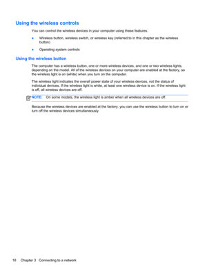 Page 28Using the wireless controls
You can control the wireless devices in your computer using these features:
●Wireless button, wireless switch, or wireless key (referred to in this chapter as the wireless
button)
●Operating system controls
Using the wireless button
The computer has a wireless button, one or more wireless devices, and one or two wireless lights,
depending on the model. All of the wireless devices on your computer are enabled at the factory, so
the wireless light is on (white) when you turn on...