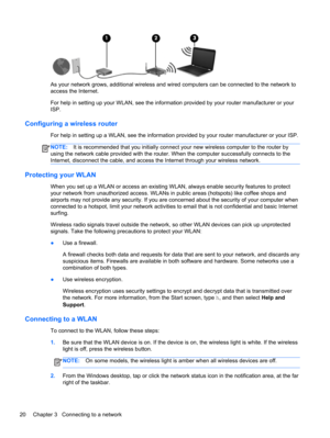 Page 30As your network grows, additional wireless and wired computers can be connected to the network to
access the Internet.
For help in setting up your WLAN, see the information provided by your router manufacturer or your
ISP.
Configuring a wireless router
For help in setting up a WLAN, see the information provided by your router manufacturer or your ISP.
NOTE:It is recommended that you initially connect your new wireless computer to the router by
using the network cable provided with the router. When the...