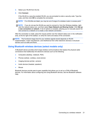 Page 313.Select your WLAN from the list.
4.Click Connect.
If the WLAN is a security-enabled WLAN, you are prompted to enter a security code. Type the
code, and then click OK to complete the connection.
NOTE:If no WLANs are listed, you may be out of range of a wireless router or access point.
NOTE:If you do not see the WLAN you want to connect to, from the Windows desktop, right-
click the network status icon, and then select Open Network and Sharing Center. Click Set up
a new connection or network. A list of...