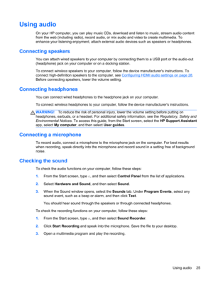 Page 35Using audio
On your HP computer, you can play music CDs, download and listen to music, stream audio content
from the web (including radio), record audio, or mix audio and video to create multimedia. To
enhance your listening enjoyment, attach external audio devices such as speakers or headphones.
Connecting speakers
You can attach wired speakers to your computer by connecting them to a USB port or the audio-out
(headphone) jack on your computer or on a docking station.
To connect wireless speakers to...