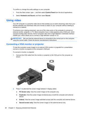 Page 36To confirm or change the audio settings on your computer:
1.From the Start screen, type c, and then select Control Panel from the list of applications.
2.Select Hardware and Sound, and then select Sound.
Using video
Your HP computer is a powerful video device that enables you to watch streaming video from your
favorite websites and download video and movies to watch on your computer without needing to
connect to a network.
To enhance your viewing enjoyment, use one of the video ports on the computer to...