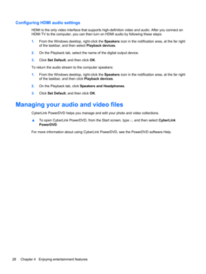 Page 38Configuring HDMI audio settings
HDMI is the only video interface that supports high-definition video and audio. After you connect an
HDMI TV to the computer, you can then turn on HDMI audio by following these steps:
1.From the Windows desktop, right-click the Speakers icon in the notification area, at the far right
of the taskbar, and then select Playback devices.
2.On the Playback tab, select the name of the digital output device.
3.Click Set Default, and then click OK.
To return the audio stream to the...
