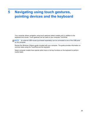 Page 395 Navigating using touch gestures,
pointing devices and the keyboard
Your computer allows navigation using touch gestures (select models only) in addition to the
keyboard and mouse. Touch gestures can be used on your computer TouchPad.
NOTE:An external USB mouse (purchased separately) can be connected to one of the USB ports
on the computer.
Review the Windows 8 Basics guide included with your computer. The guide provides information on
common tasks using the TouchPad and the keyboard.
Select computer...