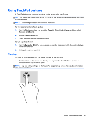 Page 41Using TouchPad gestures
A TouchPad allows you to control the pointer on the screen using your fingers.
TIP:Use the left and right buttons on the TouchPad as you would use the corresponding buttons on
a external mouse.
NOTE:TouchPad gestures are not supported in all apps.
To view a demonstration of each gesture:
1.From the Start screen, type c to reveal the Apps list. Select Control Panel, and then select
Hardware and Sound.
2.Select Synaptics ClickPad.
3.Click a gesture to activate the demonstration.
To...