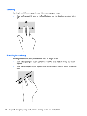 Page 42Scrolling
Scrolling is useful for moving up, down, or sideways on a page or image.
●Place two fingers slightly apart on the TouchPad zone and then drag them up, down, left, or
right.
Pinching/stretching
Pinching and stretching allow you to zoom in or out on images or text.
●Zoom out by placing two fingers apart on the TouchPad zone and then moving your fingers
together.
●Zoom in by placing two fingers together on the TouchPad zone and then moving your fingers
apart.
32 Chapter 5   Navigating using touch...