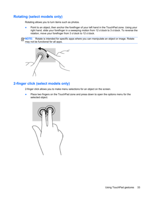 Page 43Rotating (select models only)
Rotating allows you to turn items such as photos.
●Point to an object, then anchor the forefinger of your left hand in the TouchPad zone. Using your
right hand, slide your forefinger in a sweeping motion from 12 o’clock to 3 o’clock. To reverse the
rotation, move your forefinger from 3 o’clock to 12 o’clock.
NOTE:Rotate is intended for specific apps where you can manipulate an object or image. Rotate
may not be functional for all apps.
2-finger click (select models only)...