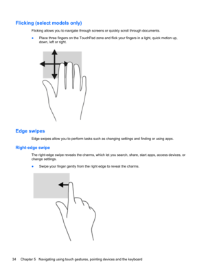 Page 44Flicking (select models only)
Flicking allows you to navigate through screens or quickly scroll through documents.
●Place three fingers on the TouchPad zone and flick your fingers in a light, quick motion up,
down, left or right.
Edge swipes
Edge swipes allow you to perform tasks such as changing settings and finding or using apps.
Right-edge swipe
The right-edge swipe reveals the charms, which let you search, share, start apps, access devices, or
change settings.
●Swipe your finger gently from the right...