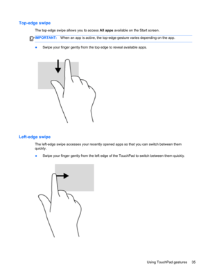 Page 45Top-edge swipe
The top-edge swipe allows you to access All apps available on the Start screen.
IMPORTANT:When an app is active, the top-edge gesture varies depending on the app.
●Swipe your finger gently from the top edge to reveal available apps.
Left-edge swipe
The left-edge swipe accesses your recently opened apps so that you can switch between them
quickly.
●Swipe your finger gently from the left edge of the TouchPad to switch between them quickly.
Using TouchPad gestures 35 