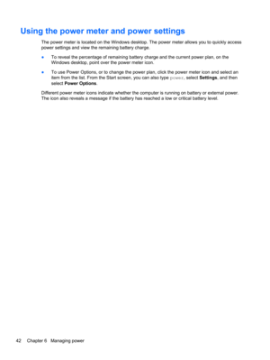 Page 52Using the power meter and power settings
The power meter is located on the Windows desktop. The power meter allows you to quickly access
power settings and view the remaining battery charge.
●To reveal the percentage of remaining battery charge and the current power plan, on the
Windows desktop, point over the power meter icon.
●To use Power Options, or to change the power plan, click the power meter icon and select an
item from the list. From the Start screen, you can also type power, select Settings,...