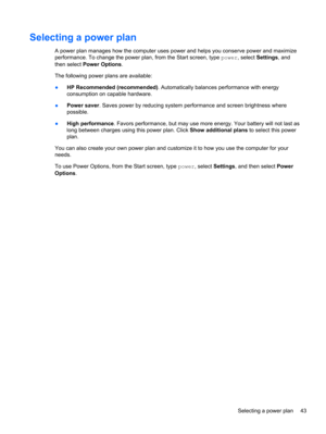 Page 53Selecting a power plan
A power plan manages how the computer uses power and helps you conserve power and maximize
performance. To change the power plan, from the Start screen, type power, select Settings, and
then select Power Options.
The following power plans are available:
●HP Recommended (recommended). Automatically balances performance with energy
consumption on capable hardware.
●Power saver. Saves power by reducing system performance and screen brightness where
possible.
●High performance. Favors...