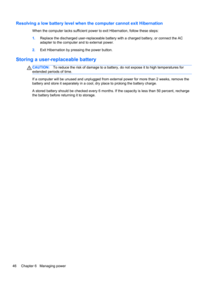 Page 56Resolving a low battery level when the computer cannot exit Hibernation
When the computer lacks sufficient power to exit Hibernation, follow these steps:
1.Replace the discharged user-replaceable battery with a charged battery, or connect the AC
adapter to the computer and to external power.
2.Exit Hibernation by pressing the power button.
Storing a user-replaceable battery
CAUTION:To reduce the risk of damage to a battery, do not expose it to high temperatures for
extended periods of time.
If a computer...