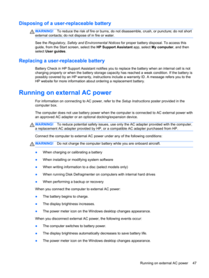 Page 57Disposing of a user-replaceable battery
WARNING!To reduce the risk of fire or burns, do not disassemble, crush, or puncture; do not short
external contacts; do not dispose of in fire or water.
See the Regulatory, Safety and Environmental Notices for proper battery disposal. To access this
guide, from the Start screen, select the HP Support Assistant app, select My computer, and then
select User guides.
Replacing a user-replaceable battery
Battery Check in HP Support Assistant notifies you to replace the...