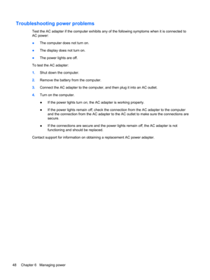 Page 58Troubleshooting power problems
Test the AC adapter if the computer exhibits any of the following symptoms when it is connected to
AC power:
●The computer does not turn on.
●The display does not turn on.
●The power lights are off.
To test the AC adapter:
1.Shut down the computer.
2.Remove the battery from the computer.
3.Connect the AC adapter to the computer, and then plug it into an AC outlet.
4.Turn on the computer.
●If the power lights turn on, the AC adapter is working properly.
●If the power lights...
