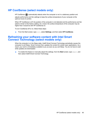 Page 59HP CoolSense (select models only)
HP CoolSense  automatically detects when the computer is not in a stationary position and
adjusts performance and fan settings to keep the surface temperature of your computer at the
optimum level of comfort.
When HP CoolSense is off, the position of the computer is not detected and the performance and fan
options remain at the factory setting. As a result, the surface temperature of the computer may be
higher than it would be with HP CoolSense on.
To turn CoolSense off...