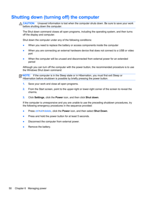 Page 60Shutting down (turning off) the computer
CAUTION:Unsaved information is lost when the computer shuts down. Be sure to save your work
before shutting down the computer.
The Shut down command closes all open programs, including the operating system, and then turns
off the display and computer.
Shut down the computer under any of the following conditions:
●When you need to replace the battery or access components inside the computer
●When you are connecting an external hardware device that does not connect...