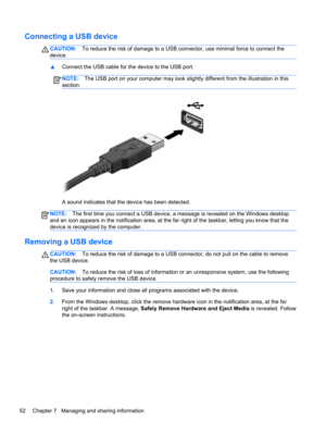 Page 62Connecting a USB device
CAUTION:To reduce the risk of damage to a USB connector, use minimal force to connect the
device.
▲Connect the USB cable for the device to the USB port.
NOTE:The USB port on your computer may look slightly different from the illustration in this
section.
A sound indicates that the device has been detected.
NOTE:The first time you connect a USB device, a message is revealed on the Windows desktop
and an icon appears in the notification area, at the far right of the taskbar, letting...